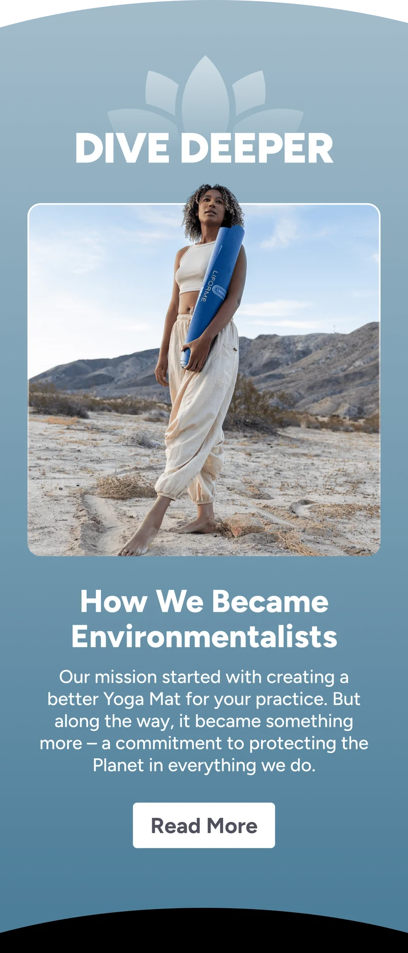 dive deeper How We Became Environmentalists Our mission started with creating a better Yoga Mat for your practice. But along the way, it became something more – a commitment to protecting the Planet in everything we do. Read More