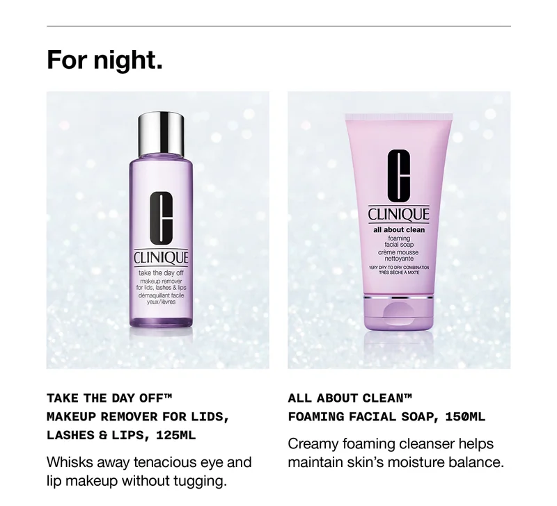 For night. | TAKE THE DAY OFF™ MAKEUP REMOVER FOR LIDS, LASHES & LIPS, 125ML | Whisks away tenacious eye and lip makeup without tugging.| ALL ABOUT CLEAN™ FOAMING FACIAL SOAP, 150ML | Creamy foaming cleanser helps maintain skin's moisture balance.