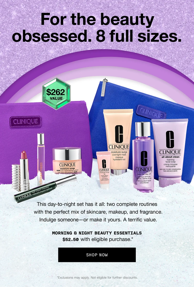 For the beauty obsessed. 8 full sizes. | $262 VALUE | This day-to-night set has it all: two complete routines with the perfect mix of skincare, makeup, and fragrance. Indulge someone-or make it yours. A terrific value. | MORNING & NIGHT BEAUTY ESSENTIALS $52.50 with eligible $38 purchase.* | SHOP NOW | *Exclusions may apply. Not eligible for further discounts.