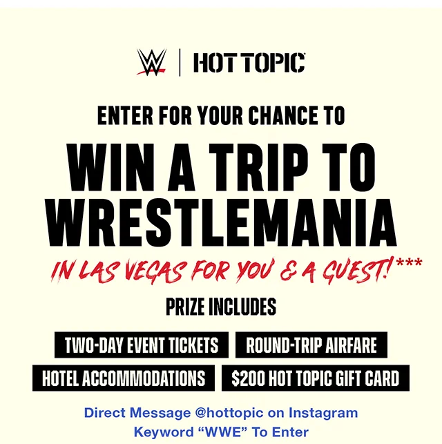 Enter for your chance to win a trip to Wrestlemania in Las Vegas for you and a guest! Prize includes two-day event tickets, round-trip airfare, hotel accomodations, and a $200 Hot Topic Gift Card. Direct message hottopic on Instagram and use keyword WWE to enter