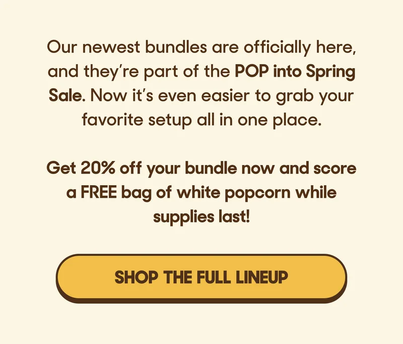 Our newest kits are officially here, and they’re part of the POP into Spring Sale. Now it’s even easier to grab your favorite setup all in one place.  Get 20% off your bundle now and score a FREE bag of white popcorn while supplies last! SHOP THE FULL LINEUP