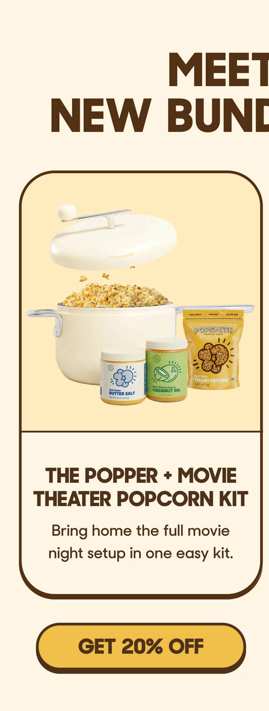 The Popper + Movie Theater Popcorn Kit Bring home the full movie night setup in one easy kit. GET 20% OFF