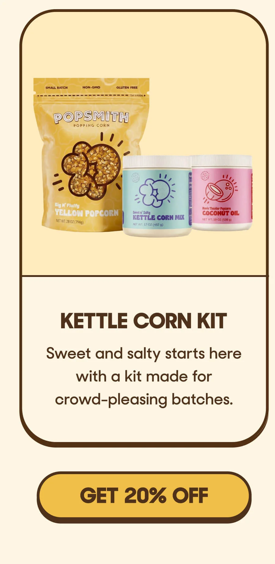 Kettle Corn Kit Sweet and salty starts here with a kit made for crowd-pleasing batches. GET 20% OFF