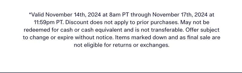 *Valid November 14th, 2024 at 8am PT through November 17th, 2024 at 11:59pm PT. Discount does not apply to prior purchases. May not be redeemed for cash or cash equivalent and is not transferable. Offer subject to change or expire without notice. Items marked down and as final sale are not eligible for returns or exchanges.