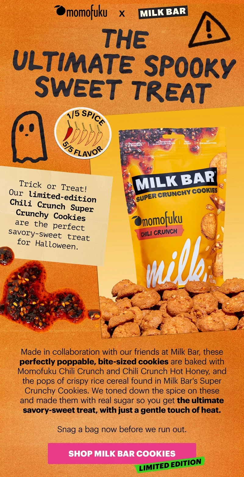 MOMOFUKU X MILK BAR. Header: The Ultimate Spooky Sweet Treat. Badge: 1/5 Spice 5/5 Flavor Sub-header: Trick or Treat! Our limited-edition Chili Crunch Super Crunchy Cookies are the perfect savory-sweet treat for Halloween.   Made in collaboration with our friends at Milk Bar, these perfectly poppable, bite-sized cookies are baked with Momofuku Chili Crunch and Chili Crunch Hot Honey, and the pops of crispy rice cereal found in Milk Bar's Super Crunchy Cookies. We toned down the spice on these and made them with real sugar so you get the ultimate savory-sweet treat, with just a gentle touch of heat.  Snag a bag now before we run out.   CTA: SHOP MILK BAR COOKIES. LIMITED EDITION