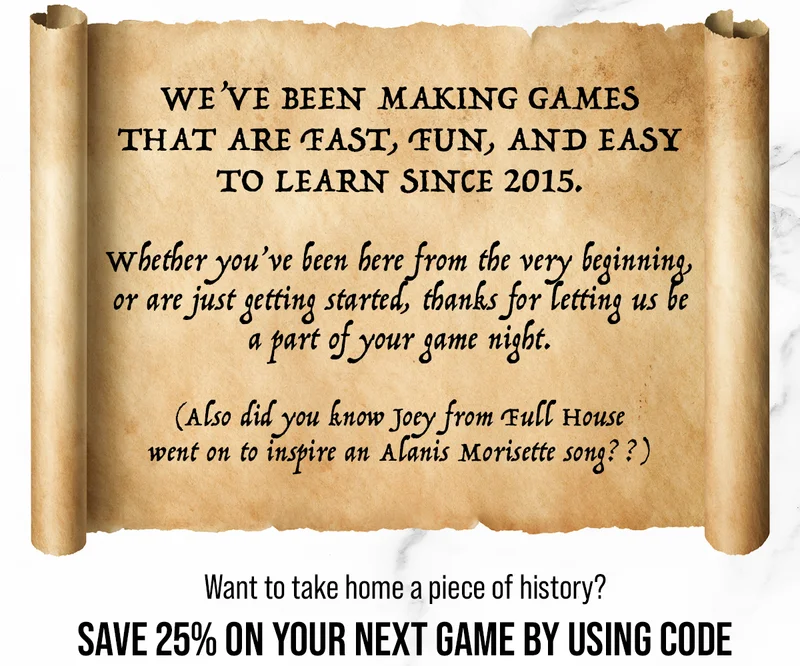 WE'VE BEEN MAKING GAMES THAT ARE FAST, FUN, AND EASY TO LEARN SINCE 2015. | Whether you've been here from the very beginning, or are just getting started, thanks for letting us be a part of your game night. | (Also did you know Joey from Full House went on to inspire an Alanis Morisette song??) Want to take home a piece of history? SAVE 25% ON YOUR NEXT GAME BY USING CODE