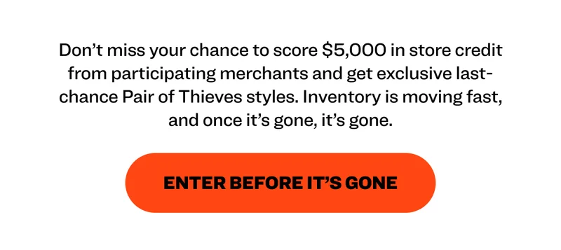 Don't miss your chance to score $5,000 in store credit from participating merchants and get exclusive last-chance Pair of Thieves styles. Inventory is moving fast, and once it's gone, it's gone. ENTER BEFORE IT'S GONE
