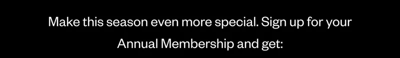 Make this season even more special. Sign up for your Annual Membership and get:
