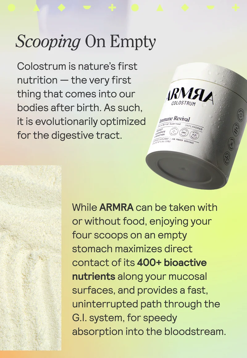 Scooping On Empty, Colostrum is nature’s first nutrition — the very first thing that comes into our bodies after birth. As such, it is evolutionarily optimized for the digestive tract.   While ARMRA can be taken with or without food, enjoying your four scoops on an empty stomach maximizes direct contact of its 400+ bioactive nutrients along your mucosal surfaces, and provides a fast, uninterrupted path through the G.I. system, for speedy absorption into the bloodstream.