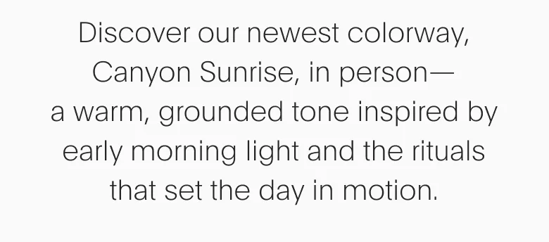 Discover our newest colorway, Canyon Sunrise, in person - a warm, grounded tone inspired by early morning light and the rituals that set the day in motion.