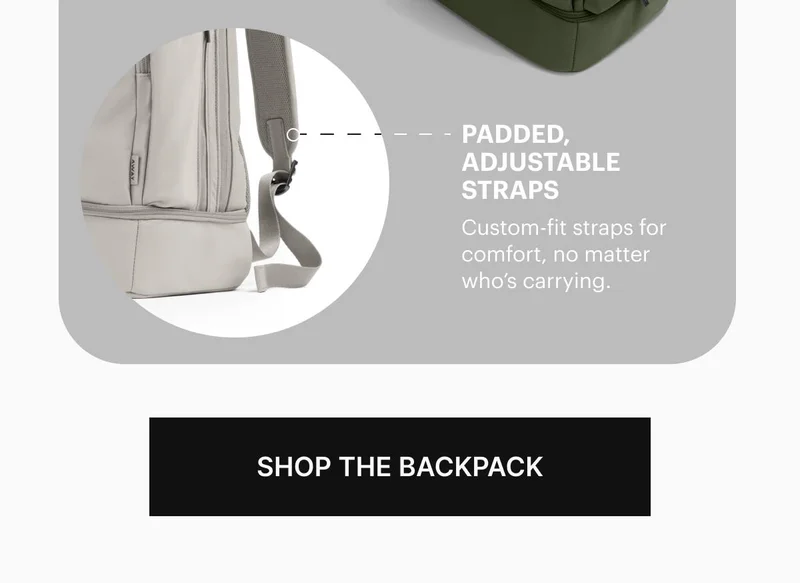 PADDED, ADJUSTABLE STRAPS. Custom-fit straps for comfort, no matter who’s carrying. SHOP THE BACKPACK