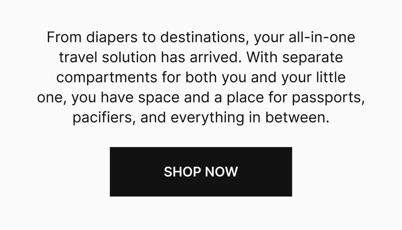 From diapers to destinations, your all-in-one travel solution has arrived. With separate compartments for both you and your little one, you have space, and a place, for passports, pacifiers, and everything in between. SHOP NOW