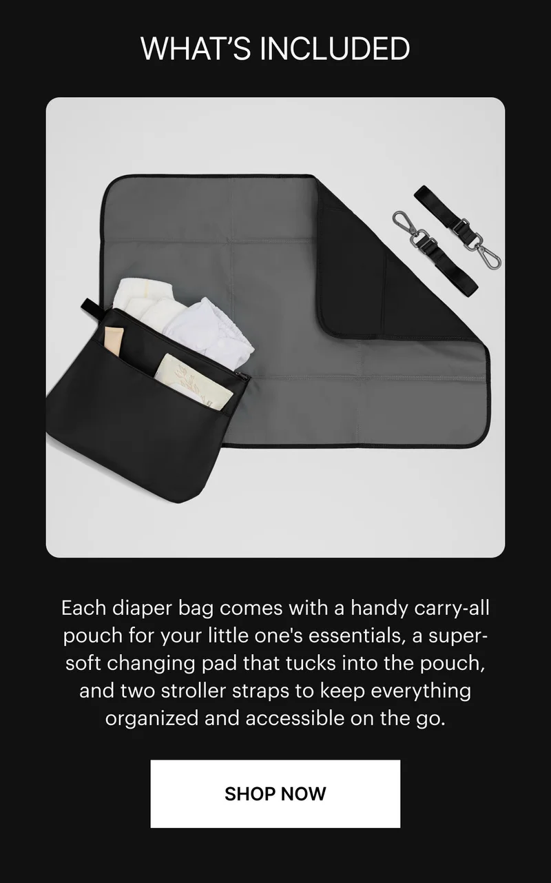 What’s included. Each diaper bag comes with a handy carry-all pouch for your little one's essentials, a super-soft changing pad that tucks into the pouch, and two stroller straps to keep everything organized and accessible on the go. SHOP NOW