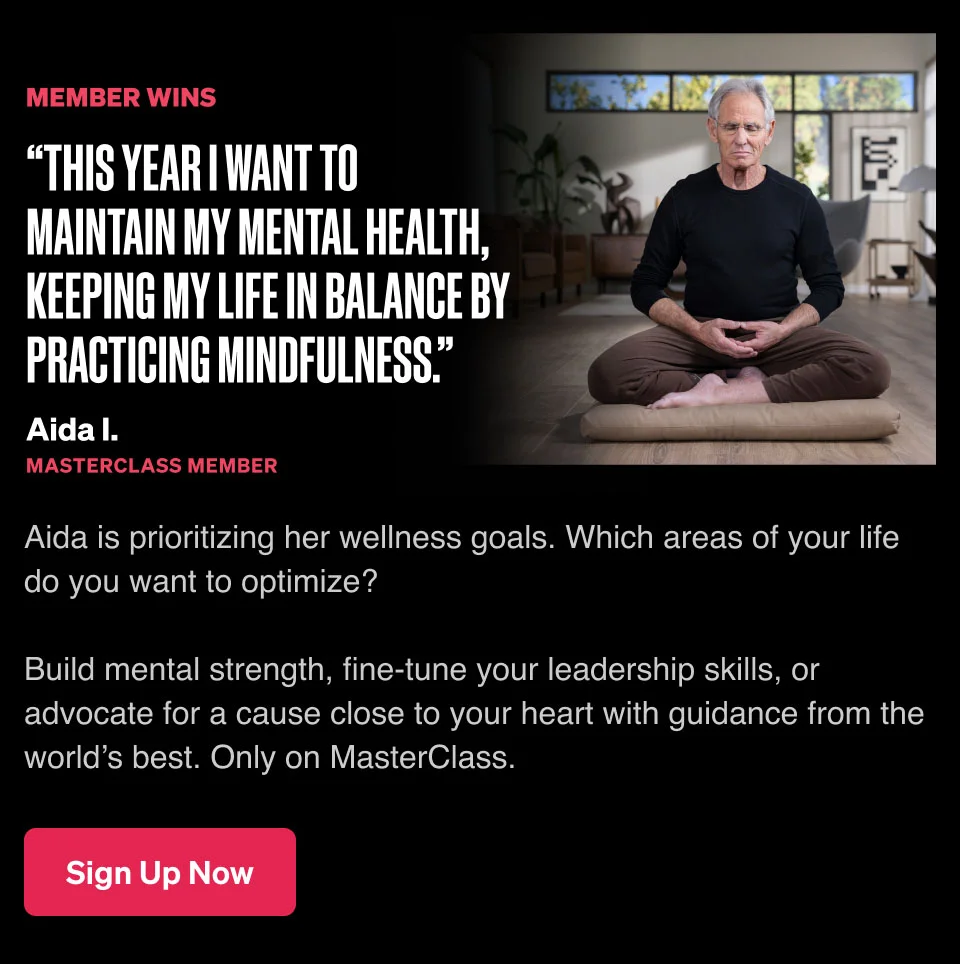 “This year I want to maintain my mental health, keeping my life in balance by practicing mindfulness.” Aida is prioritizing her wellness goals. Which areas of your life do you want to optimize? Build mental strength, fine-tune your leadership skills, or advocate for a cause close to your heart with guidance from the world’s best. Only on MasterClass.