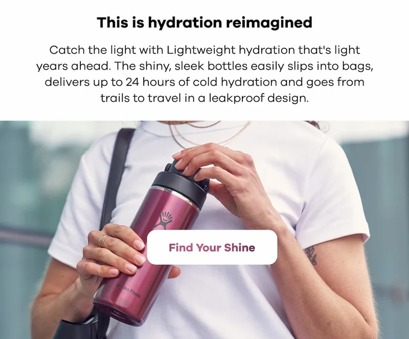 This is hydration reimagined. Catch the light with Lightweight hydration that's light years ahead. The shiny, sleek bottles easily slips into bags, delivers up to 24 hours of cold hydration and goes from trails to travel in a leakproof design. | Find Your Shine