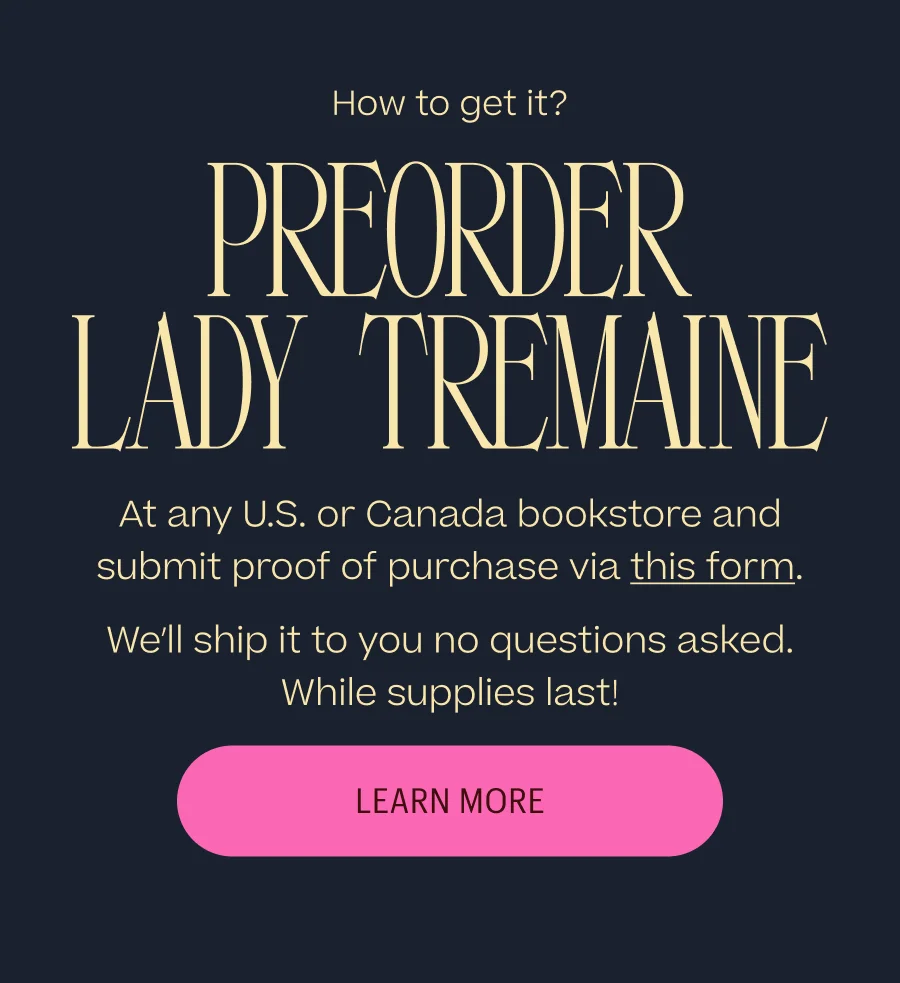 How to get it? Preorder Lady Tremaine: At any U.S. or Canada bookstore and submit proof of purchase via this form. We’ll ship it to you no questions asked. While supplies last! Learn More
