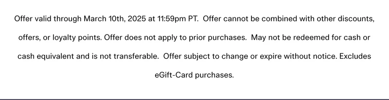 Offer valid through March 10th, 2025 at 11:59pm PT. Offer cannot be combined with other discounts, offers, or loyalty points. Offer does not apply to prior purchases. May not be redeemed for cash or cash equivalent and is not transferable. Offer subject to change or expire without notice. Excludes eGift-Card purchases.