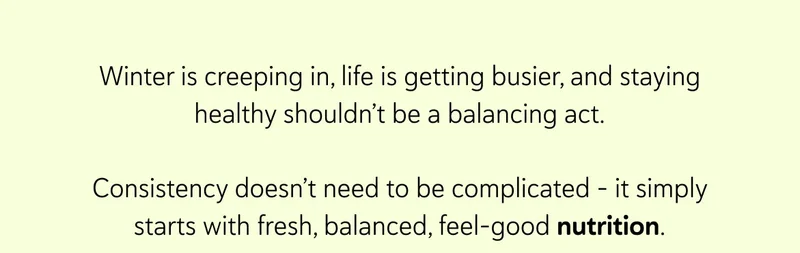 Winter is creeping in, life is getting busier, and staying healthy shouldn’t be a balancing act.  Consistency doesn’t need to be complicated - it simply starts with fresh, balanced, feel-good nutrition.