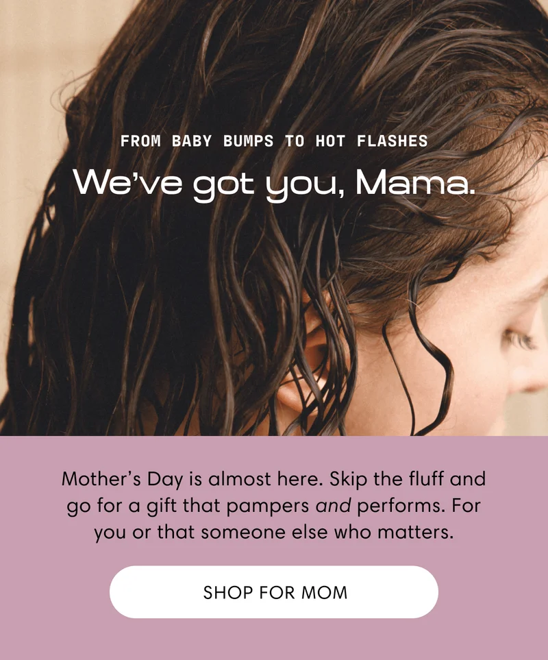 From baby bumps to hot flashes | We've got you, Mama. |  Mother’s Day is almost here. Skip the fluff and go for a gift that pampers and performs. For you or that someone else who matters. | Shop for mom