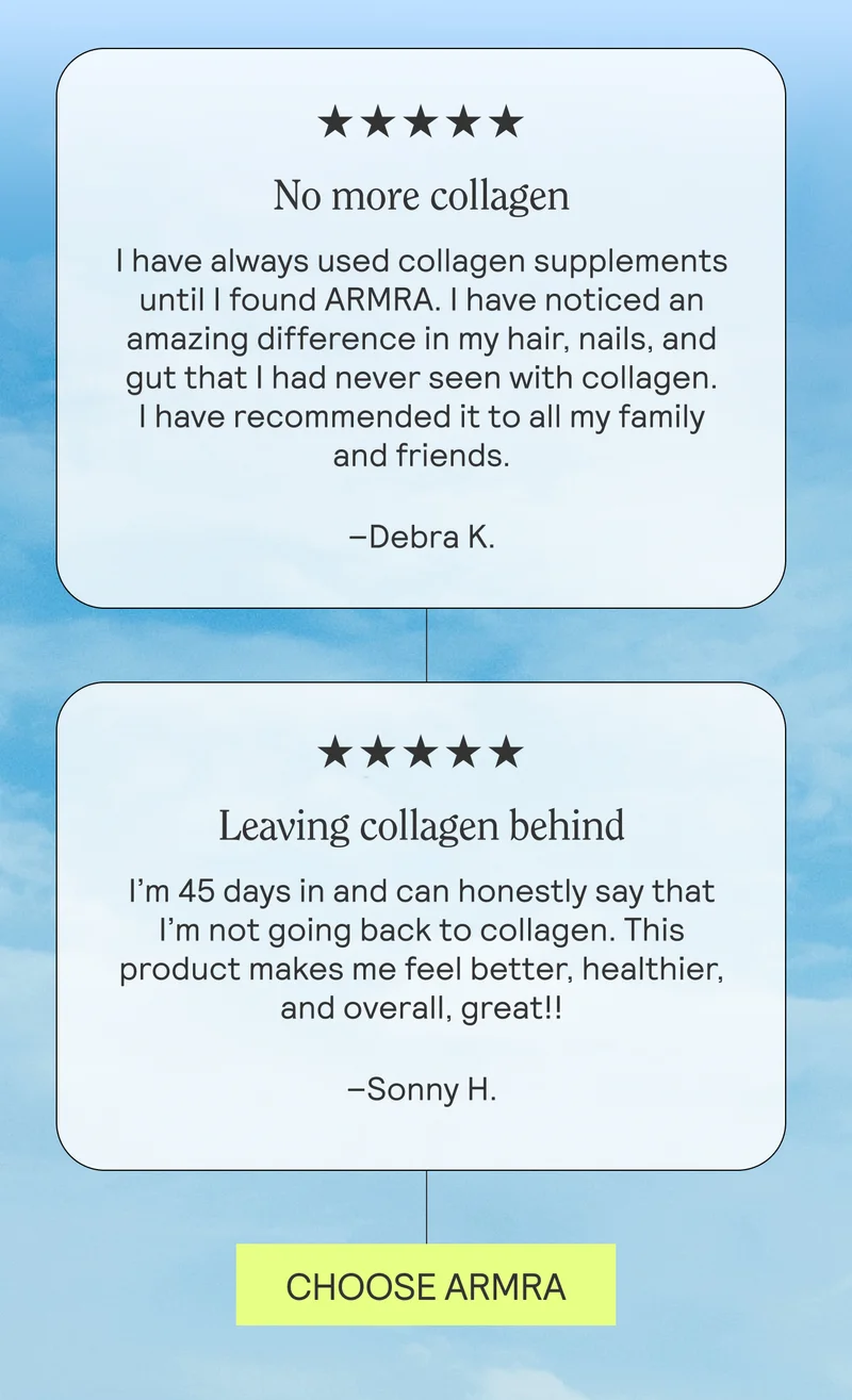 No more collagen I have always used collagen supplements until I found ARMRA. I have noticed an amazing difference in my hair, nails, and gut that I had never seen with collagen. I have recommended it to all my family and friends. Debra K.  Leaving collagen behind I’m 45 days in and can honestly say that I’m not going back to collagen. This product makes me feel better, healthier, and overall, great!! Sony H.