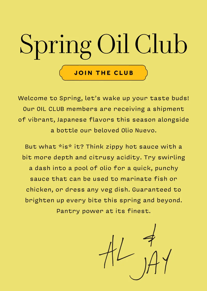 SPRING OIL CLUB    Join the Club.      Welcome to Spring, let’s wake up your taste buds! Our OIL CLUB members are receiving a shipment  of vibrant, Japanese flavors this season alongside  a bottle our beloved Olio Nuevo.   But what *is* it? Think zippy hot sauce with a  bit more depth and citrusy acidity. Try swirling  a dash into a pool of olio for a quick, punchy  sauce that can be used to marinate fish or chicken, or dress any veg dish. Guaranteed to brighten up every bite this spring and beyond. Pantry power at its finest.