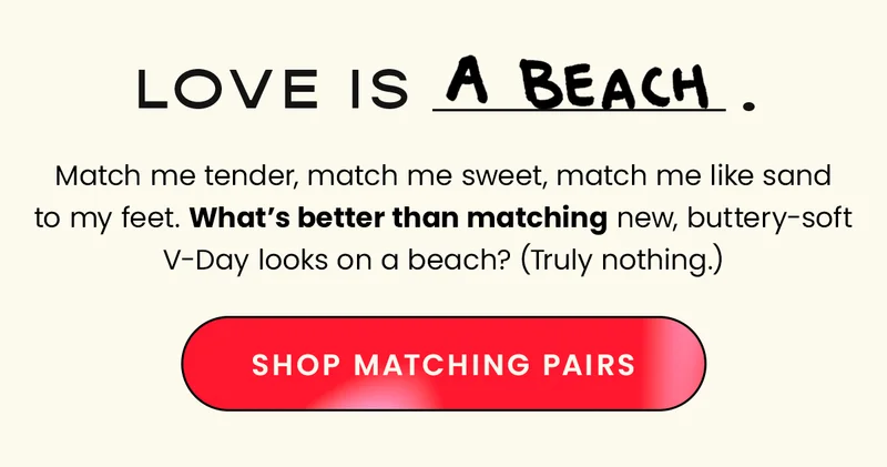 Coordinate Love. Match me tender, match me sweet, match me like sand to my feet. What's better than matching new, buttery-soft V-day looks on a beach? (Truly nothing.) CTA: Shop V-Day