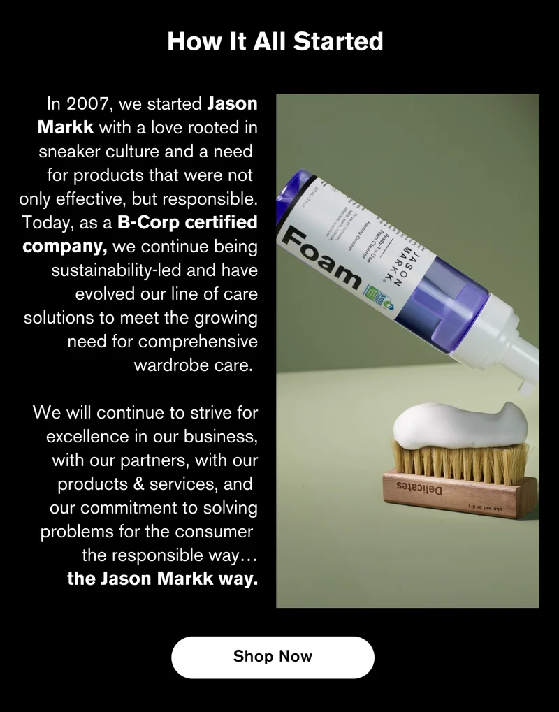 HOW IT ALL STARTED | In 2007, we started Jason Markk with a love rooted in sneaker culture and a need  for products that were not  only effective, but responsible. Today, as a B-Corp certified company, we continue being sustainability-led and have evolved our line of care solutions to meet the growing need for comprehensive wardrobe care.   We will continue to strive for excellence in our business, with our partners, with our products & services, and  our commitment to solving problems for the consumer  the responsible way…the Jason Markk way. | SHOP NOW