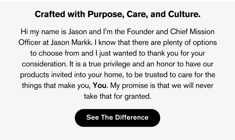 CRAFTED WITH PURPOSE, CARE, AND CULTURE. | Hi my name is Jason and I’m the Founder and Chief Mission Officer at Jason Markk. I know that there are plenty of options to choose from and I just wanted to thank you for your consideration. It is a true privilege and an honor to have our products invited into your home, to be trusted to care for the things that make you, You. My promise is that we will never take that for granted. | SEE THE DIFFERENCE