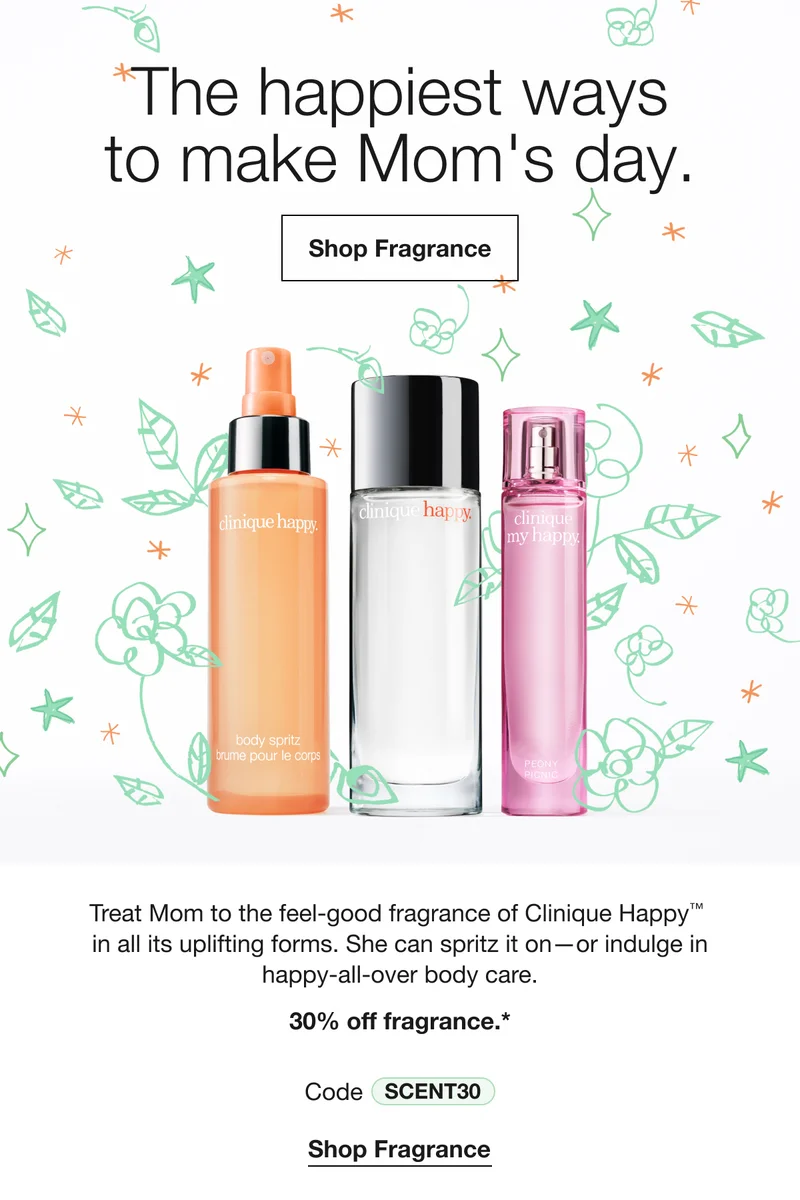 The happiest ways to make Mom's day. | Shop Fragrance | Treat Mom to the feel-good fragrance of Clinique Happy™  in all its uplifting forms. She can spritz it on—or indulge in happy-all-over body care. | 30% off fragrance.* | Code discount code | Shop Fragrance