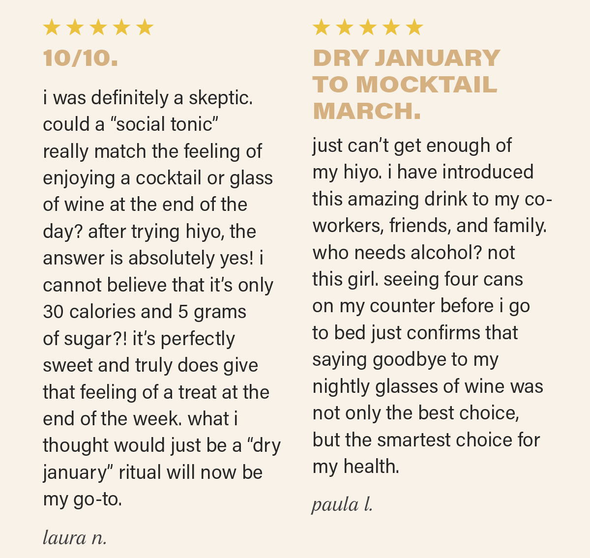 ⭐⭐⭐⭐⭐: "10/10. i was definitely a skeptic. could a “social tonic” really match the feeling of enjoying a cocktail or glass of wine at the end of the day? after trying hiyo, the answer is absolutely yes! i cannot believe that it’s only 30 calories and 5 grams of sugar?! it’s perfectly sweet and truly does give that feeling of a treat at the end of the week. what i thought would just be a “dry january” ritual will now be my go-to." - LAURA N.; ⭐⭐⭐⭐⭐: "DRY JANUARY TO MOCKTAIL MARCH.**  just can’t get enough of my hiyo. i have introduced this amazing drink to my co-workers, friends, and family. who needs alcohol? not this girl. seeing four cans on my counter before i go to bed just confirms that saying goodbye to my nightly glasses of wine was not only the best choice, but the smartest choice for my health." - PAULA L.