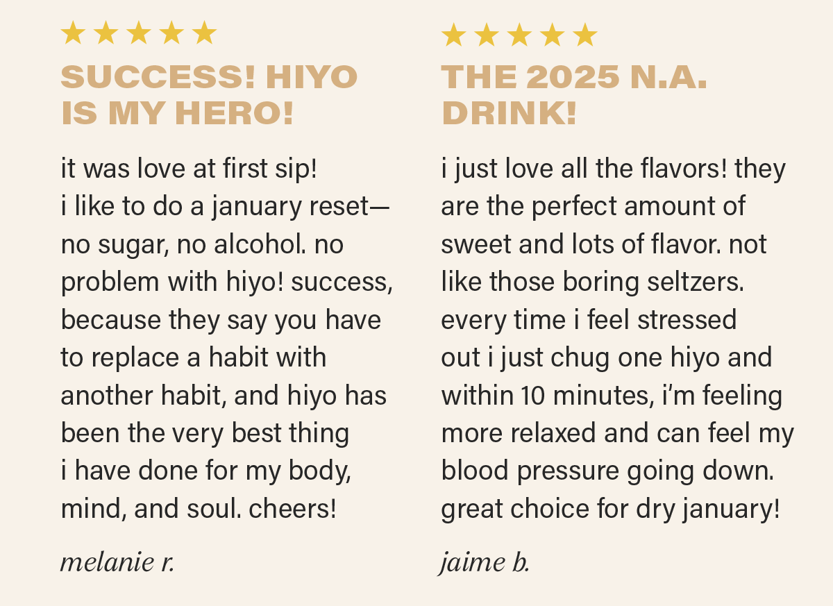 ⭐⭐⭐⭐⭐: "SUCCESS! HIYO IS MY HERO!  it was love at first sip! after all the christmas dinners and holiday parties… i like to do a january reset—no sugar, no alcohol. no problem with hiyo! success, because they say you have to replace a habit with another habit, and hiyo has been the very best thing i have done for my body, mind, and soul. cheers!" - MELANIE R.; ⭐⭐⭐⭐⭐: " THE 2025 N.A. DRINK! i just love all the flavors! they are the perfect amount of sweet and lots of flavor. not like those boring seltzers. every time i feel stressed out i just chug one hiyo and within 10 minutes, i’m feeling more relaxed and can feel my blood pressure going down. great choice for&nbsp;dry january! - JAIME B.