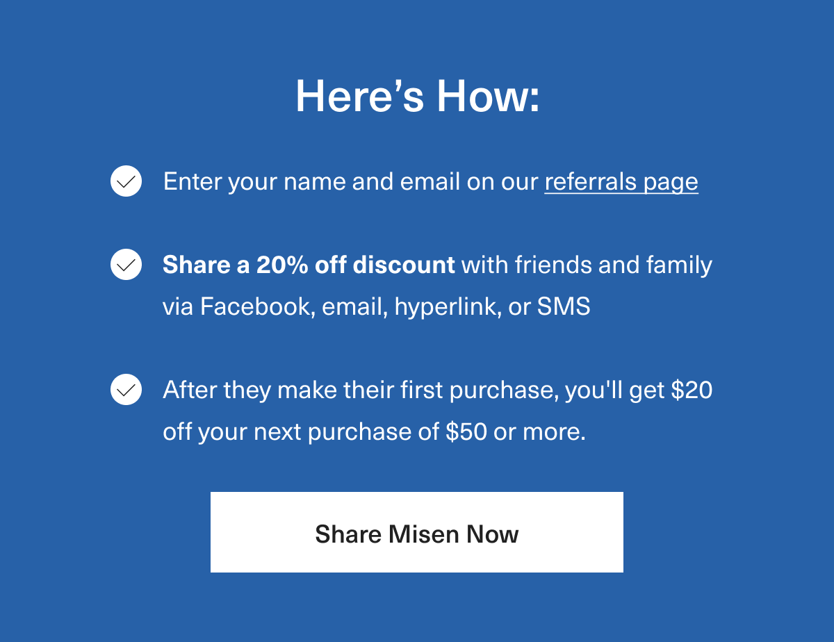 Here's How: 1. Enter your name and email on our referrals page. 2. Share a 20% off discount with friends and family via email, social media, hyperlink, or SMS 3. After they make their first purchase, you’ll get $20 off your next purchase of $50 or more.  - Share Misen Now