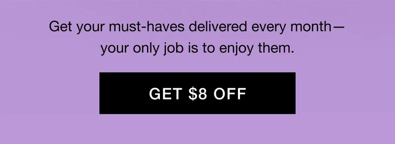 Get your must-haves delivered every month—your only job is to enjoy them. GET $8 OFF