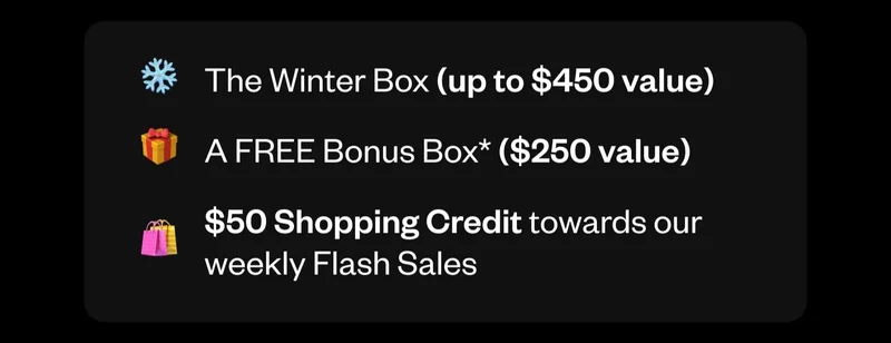 The Winter Box (up to $450 value) | A FREE Bonus Box ($250 value) | $50 Shopping Credit towards our weekly Flash sales