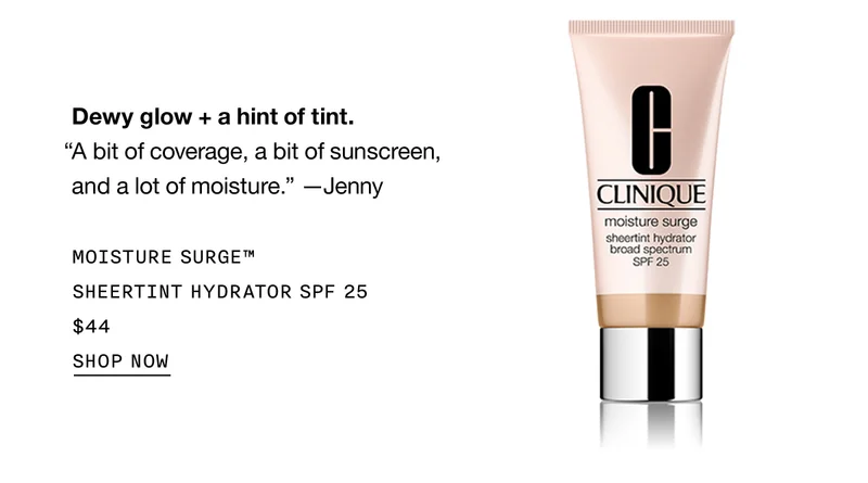 Dewy glow + a hint of tint. “A bit of coverage, a bit of sunscreen, and a lot of moisture.” - Jenny MOISTURE SURGE™ SHEERTINT HYDRATOR SPF 25 $44 SHOP NOW