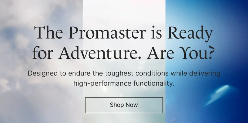 The Promaster is Readyfor Adventure. Are You? Designed to endure the toughest conditions while delivering high-performance functionality. Shop Now