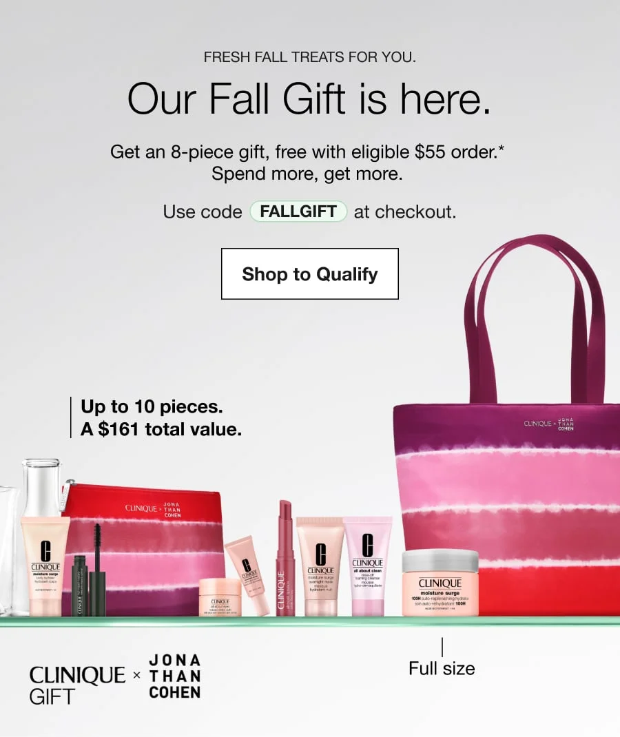 Fresh fall treats for you. | Our Fall Gift is here. | Get an 8-piece kit, free with eligible $55 order.* | Spend more, get more. | Use code discount code at checkout. | Shop to Qualify | Up to 10 pieces. A $161 total value. | Full size | CLINIQUE GIFT JONA THAN COHEN