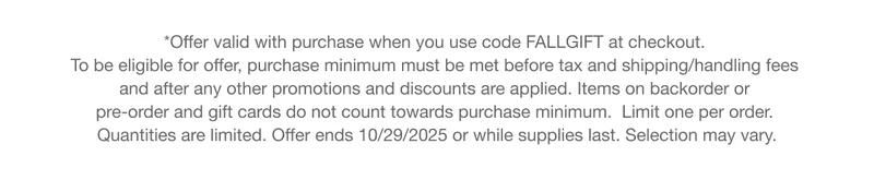 *Offer valid with purchase when you use code discount code at checkout.  To be eligible for offer, purchase minimum must be met before tax and shipping/handling fees  and after any other promotions and discounts are applied. Items on backorder or  pre-order and gift cards do not count towards purchase minimum.  Limit one per order.  Quantities are limited. Offer ends 10/27/2025 or while supplies last. Selection may vary.