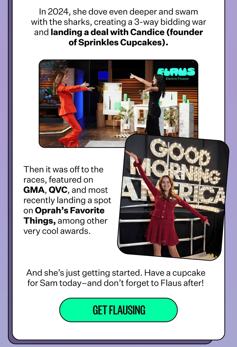 In 2024, she dove even deeper and swam with the sharks, creating a 3-way bidding war and landing a deal with Candice (founder of Sprinkles Cupcakes). | Then it was off to the races, featured on GMA, QVC, and most recently landing a spot on Oprah’s Favorite Things, among other very cool awards. | And she’s just getting started. Have a cupcake for Sam today–and don’t forget to Flaus after! | Get Flausing