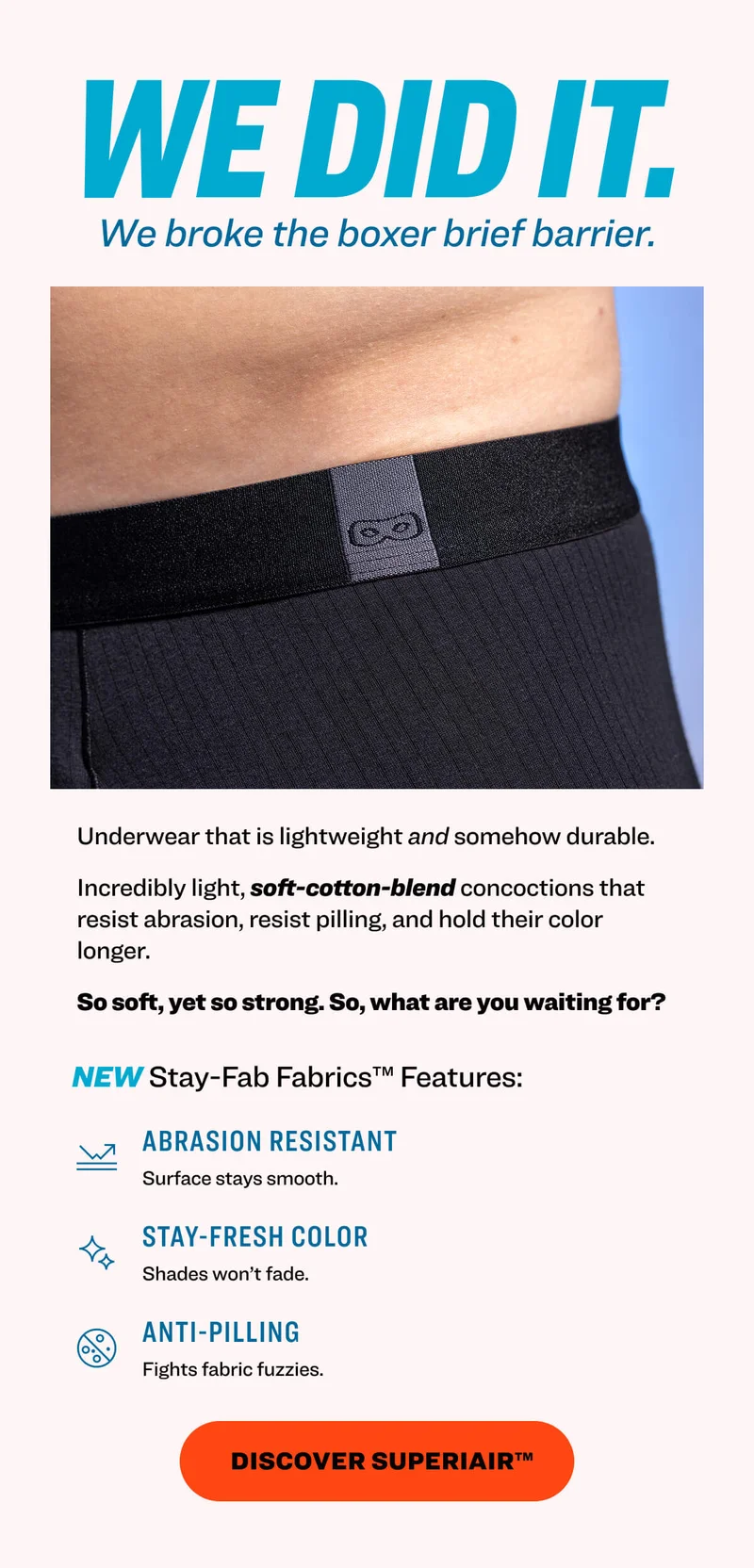 We did it. We broke the boxer brief barrier. Underwear that is lightweight and somehow durable. Incredibly light, soft-cotton-blend concoctions that resist abrasion, resist pilling, and hold their color longer. So soft, yet so strong. So, what are you waiting for?&nbsp; NEW Stay-Fab Fabrics™ Features: abrasion resistant Surface stays smooth.&nbsp; stay-fresh color Shades won’t fade.&nbsp; anti-pilling Fights fabric fuzzies.&nbsp; Discover superiair™