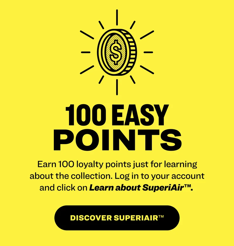 100 easy points Earn 100 loyalty points just for learning about the collection.&nbsp;Log in to your account and click on Learn about SuperiAir™.&nbsp; Discover superiair™