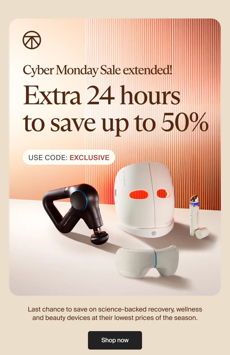 Cyber Monday Sale extended! | Extra 24 hours  to save up to 50% | Use Code: discount code | Last chance to save on science-backed recovery, wellness and beauty devices at their lowest prices of the season. | Shop now