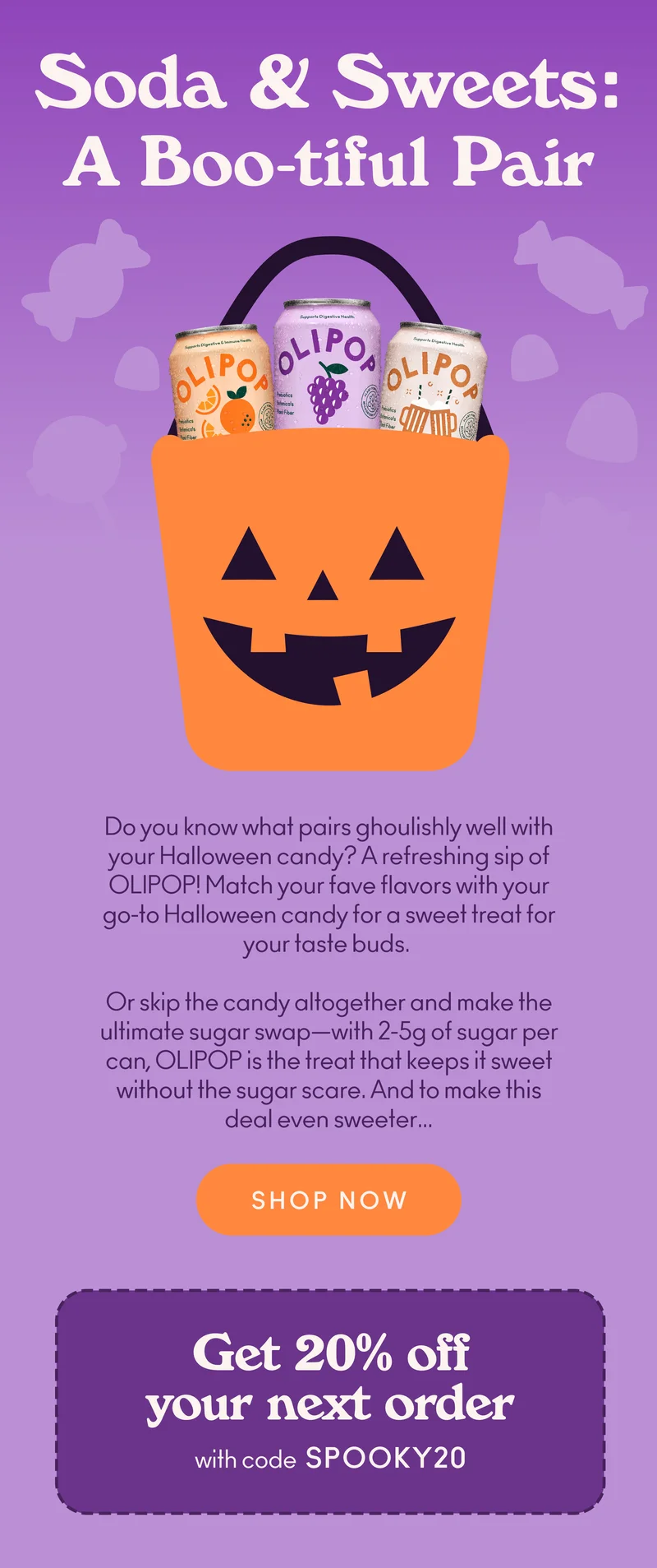Do you know what pairs ghoulishly well with your Halloween candy? A refreshing sip of OLIPOP! Match your fave flavors with your go-to Halloween candy for a sweet treat for your taste buds.   Or skip the candy altogether and make the ultimate sugar swap—with 2-5g of sugar per can, OLIPOP is the treat that keeps it sweet without the sugar scare. And to make this deal even sweeter…   Get 20% off your next order with code discount code