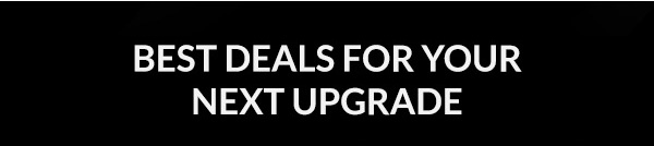 BEST DEALS FOR YOUR NEXT UPGRADE