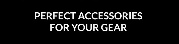 PERFECT ACCESSORIES FOR YOUR GEAR