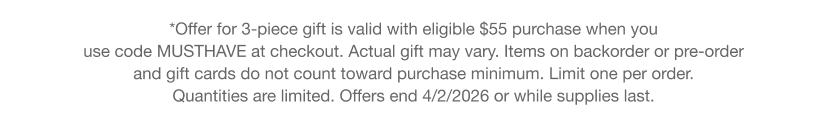 *Offer for 3-piece gift is valid with eligible $55 purchase when you use code discount code at checkout. Actual gift may vary. Items on backorder or pre-order and gift cards do not count toward purchase minimum. Limit one per order. Quantities are limited. Offers end 3/3/2026 or while supplies last.