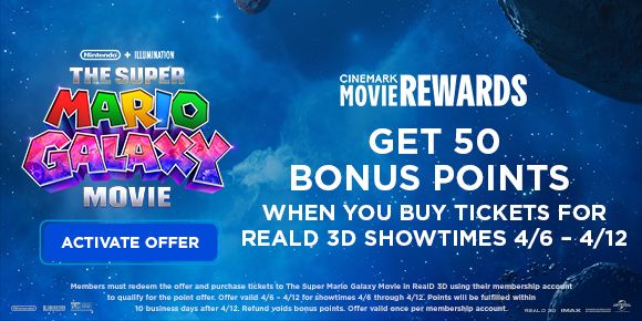 THE SUPER MARIO GALAXY MOVIE | GET 50 BONUS POINTS WHEN YOU BUY TICKETS FOR REALD 3D SHOWTIMES 4/6 - 4/12 | ACTIVATE OFFER >