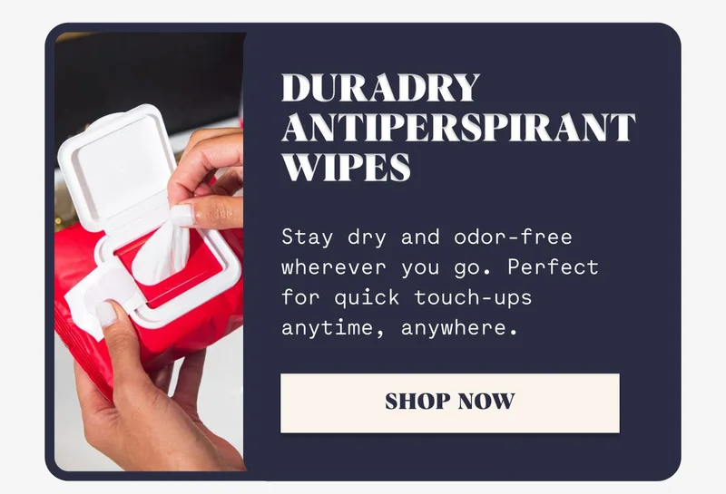 Duradry Antiperspirant Wipes Stay dry and odor-free wherever you go. Perfect for quick touch-ups anytime, anywhere. SHOP NOW