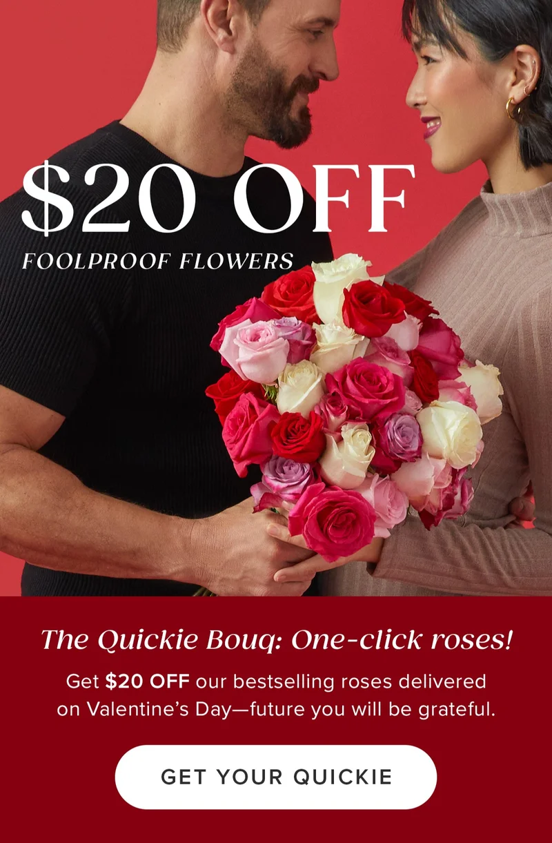 The Quickie Bouq: One-click roses! Get $20 Off our bestselling roses delivered on Valentine's Day --future you will be grateful $20 Off Foolproof Flowers! Get Your Quickie . The Quickie Bouq: One-click roses! Get $20 Off our bestselling roses delivered on Valentine's Day --future you will be grateful $20 Off Foolproof Flowers! Get Your Quickie .