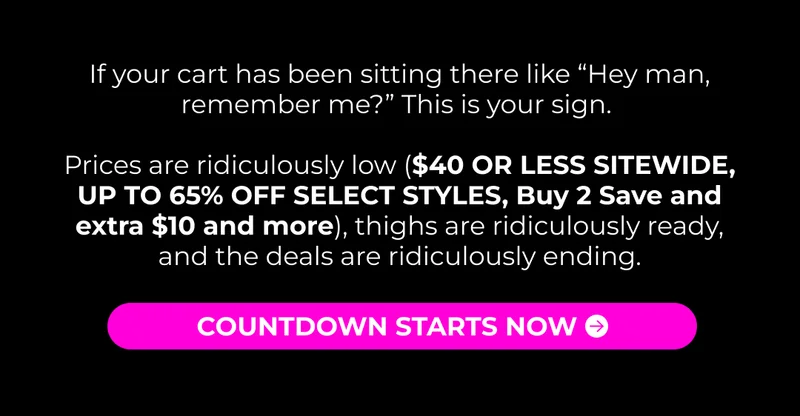 If your cart has been sitting there like “Hey man, remember me?” This is your sign.   Prices are ridiculously low ($40 OR LESS SITEWIDE, UP TO 65% OFF SELECT STYLES, Buy 2 Save and extra $10 and more), thighs are ridiculously ready, and the deals are ridiculously ending.